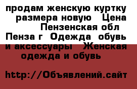 продам женскую куртку 52 размера новую › Цена ­ 8 000 - Пензенская обл., Пенза г. Одежда, обувь и аксессуары » Женская одежда и обувь   